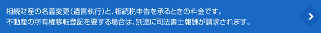 相続財産の名義変更(遺言執行)と、相続税申告を承るときの料金です。不動産の所有権移転登記を要する場合は、別途に司法書士報酬が請求されます。