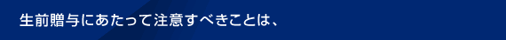 生前贈与にあたって注意すべきことは、